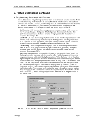 Page 4MultiVOIP 4.03/6.03 Product Update Feature Descriptions
8209xxyyPage 4
B. Feature Descriptions (continued)
3. Supplementary Services (H.450 Features)
The H.450 standard brings to voip telephony more of the premium features found in PSTN
and PBX telephony. With the 4.03/6.03 release, MultiTech introduces four of these H.450
features: Call Transfer, Call Hold, Call Waiting, and Call Name Identification (not the same
as Caller ID).  Note that the first three features are closely related.  All of these...