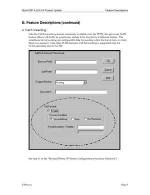 Page 5MultiVOIP 4.03/6.03 Product Update Feature Descriptions
8209xxyyPage 5
B. Feature Descriptions (continued)
4. Call Forwarding.
Like the Call Forwarding feature commonly available over the PSTN, this premium H.450
feature allows call traffic to a particular station to be directed to a different station.  The
conditions for forwarding are configurable (like forwarding when the line is busy or when
there’s no answer).  Like other H.450 features, Call Forwarding is supported only for
H.323 operation and not...