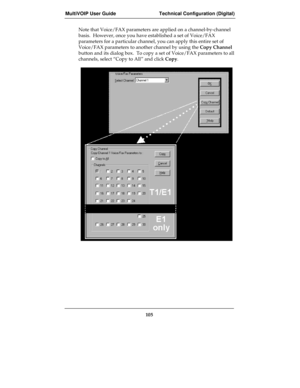 Page 105MultiVOIP User Guide Technical Configuration (Digital)
105
Note that Voice/FAX parameters are applied on a channel-by-channel
basis.  However, once you have established a set of Voice/FAX
parameters for a particular channel, you can apply this entire set of
Voice/FAX parameters to another channel by using the Copy Channel
button and its dialog box.  To copy a set of Voice/FAX parameters to all
channels, select “Copy to All” and click Copy. 