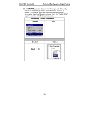 Page 126MultiVOIP User Guide Technical Configuration (Digital Voips)
126
11.  Set SNMP Parameters (Remote Voip Management).  This dialog
box can be reached by pulldown menu, keyboard shortcut, or
sidebar.  To make the MultiVOIP controllable by a remote PC
running the MultiVoipManager software, check the “Enable SNMP
Agent” box on the SNMP Parameters screen.
Accessing “SNMP Parameters”
Pulldown Icon
Shortcut Sidebar
     Ctrl + M 