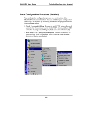 Page 169MultiVOIP User Guide Technical Configuration (Analog)
169
Local Configuration Procedure (Detailed)
You can begin the configuration process as a continuation of the
MultiVOIP software installation.  You can establish your configuration
or modify it at any time by launching the MultiVOIP program from the
Windows Start menu.  
1. Check Power and Cabling.  Be sure the MultiVOIP is turned on and
connected to the computer via the MultiVOIP’s Command Port (DB9
connector at computer’s COM port; RJ45 connector at...