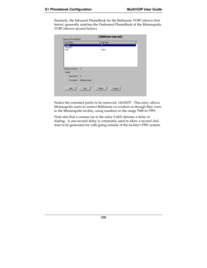 Page 258E1 Phonebook Configuration MultiVOIP User Guide
258
Similarly, the Inbound PhoneBook for the Baltimore VOIP (shown first
below) generally matches the Outbound PhoneBook of the Minneapolis
VOIP (shown second below).
Notice the extended prefix to be removed: 14103257.  This entry allows
Minneapolis users to contact Baltimore co-workers as though they were
in the Minneapolis facility, using numbers in the range 7000 to 7999.
Note also that a comma (as in the entry 9,443) denotes a delay in
dialing.  A...