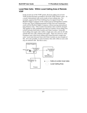 Page 277MultiVOIP User Guide T1 PhoneBook Configuration
277
Local Rate Calls:  Within Local Calling Area of Remote
VOIP
In the second use of the VOIP system, the local calling area of each
VOIP location becomes accessible to all of the VOIP system’s users.  As
a result, international calls can be made at local calling rates.  For
example, suppose that Wren Clothing buys its zippers from The
Bluebird Zipper Company in the western part of metropolitan London.
In that case, Wren Clothing personnel in both Paris and...