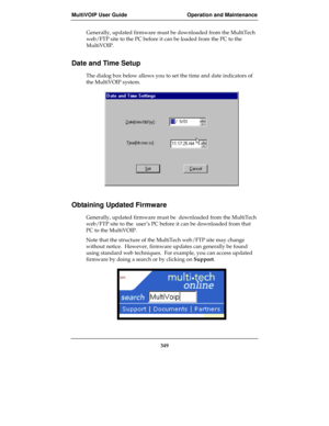 Page 349MultiVOIP User Guide Operation and Maintenance
349
Generally, updated firmware must be downloaded from the MultiTech
web/FTP site to the PC before it can be loaded from the PC to the
MultiVOIP.
Date and Time Setup
The dialog box below allows you to set the time and date indicators of
the MultiVOIP system.
Obtaining Updated Firmware
Generally, updated firmware must be  downloaded from the MultiTech
web/FTP site to the  user’s PC before it can be downloaded from that
PC to the MultiVOIP.
Note that the...