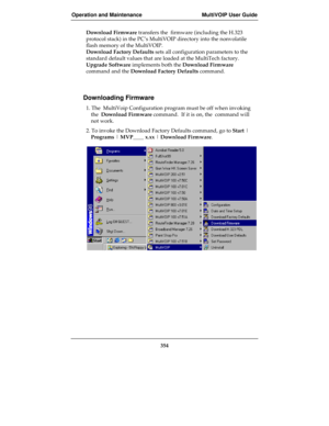 Page 354Operation and Maintenance MultiVOIP User Guide
354
Download Firmware transfers the  firmware (including the H.323
protocol stack) in the PC’s MultiVOIP directory into the nonvolatile
flash memory of the MultiVOIP.
Download Factory Defaults sets all configuration parameters to the
standard default values that are loaded at the MultiTech factory.
Upgrade Software implements both the Download Firmware
command and the Download Factory Defaults command.
Downloading Firmware
1. The  MultiVoip Configuration...