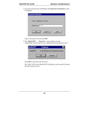 Page 355MultiVOIP User Guide Operation and Maintenance
355
3. If a password has been established, the Password Verification screen
will appear.
Type in the password and click OK.
4. The  MultiVOIP ___- Firmware  screen appears saying
“MultiVOIP [model number] is up.  Reboot to Download Firmware?”
Click OK to download the firmware.
The “Boot” LED on the MultiVOIP will light up and remain lit during
the file transfer process. 