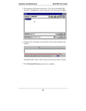 Page 356Operation and Maintenance MultiVOIP User Guide
356
5. The program will locate the firmware “.bin” file in the MultiVOIP
directory.  Highlight the  correct (newest) “.bin” file and click Open.
6. Progress bars will appear at the bottom of the screen during the file
transfer.
The MultiVOIP’s “Boot” LED will turn off at the end of the  transfer.
7. The  Download Firmware procedure is complete. 