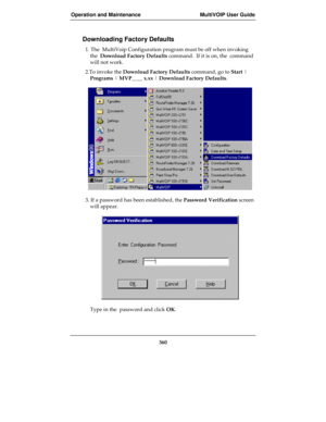 Page 360Operation and Maintenance MultiVOIP User Guide
360
Downloading Factory Defaults
1. The  MultiVoip Configuration program must be off when invoking
the  Download Factory Defaults command.  If it is on, the  command
will not work.
2.To invoke the Download Factory Defaults command, go to Start |
Programs | MVP____ x.xx | Download Factory Defaults.
3. If a password has been established, the Password Verification screen
will appear.
Type in the  password and click OK. 