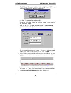 Page 361MultiVOIP User Guide Operation and Maintenance
361
4. The  MVP____- Firmware  screen appears saying “MultiVOIP [model
number] is up.  Reboot to Download Firmware?”
Click OK to download the factory defaults.
The “Boot” LED on the MultiVOIP will light up and remain lit during
the file transfer process.
5. After the PC gets a response from the MultiVOIP, the Dialog – IP
Parameters screen will appear.
The user should verify that the correct IP parameter values are listed
on the screen and revise them if...