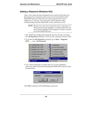 Page 364Operation and Maintenance MultiVOIP User Guide
364
Setting a Password (Windows GUI)
After a user name has been designated and a password has been set,
that password is required to gain access to any functionality of the
MultiVOIP software. Only one user name and password can be
assigned to a voip unit.  The user name will be required when
communicating with the MultiVOIP via the web browser GUI.
NOTE:  Record your user name and password in a safe place. If
the password is lost, forgotten, or...