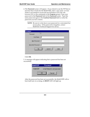 Page 365MultiVOIP User Guide Operation and Maintenance
365
4. The Password screen will appear.  If you intend to use the FTP Server
function that is built into the MultiVOIP, enter a user name. (A User
Name is not needed to access the local Windows GUI, the web
browser GUI, or the commands in the Program group.) Type your
password in the Password field of the Password screen.  Type this
same password again in the Confirm Password field to verify the
password you have chosen.
NOTE:  Be sure to write down your...