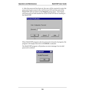 Page 366Operation and Maintenance MultiVOIP User Guide
366
6. After the password has been set, the user will be required to enter the
password to gain access to the web browser GUI and any part of the
MultiVOIP software listed in the Program group menu.  User Name
and Password are both needed for access to the FTP Server residing in
the MultiVOIP.
When MultiVOIP program asks for password at launch of program, the
program will simply shut down if CANCEL is selected.
The MultiVOIP program will produce an error...