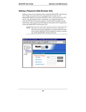 Page 367MultiVOIP User Guide Operation and Maintenance
367
Setting a Password (Web Browser GUI)
Setting a password is optional when using the MultiVOIP web browser
GUI.  Only one password can be assigned and it works for all
MultiVOIP software functions (Windows GUI, web browser GUI, FTP
server, and all Program menu commands, e.g., Upgrade Software –
only the FTP Server function requires a User Name in addition to the
password). After a password has been set, that password is required to
access the MultiVOIP web...