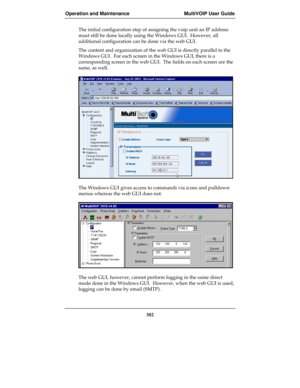 Page 382Operation and Maintenance MultiVOIP User Guide
382
The initial configuration step of assigning the voip unit an IP address
must still be done locally using the Windows GUI.  However, all
additional configuration can be done via the web GUI.
The content and organization of the web GUI is directly parallel to the
Windows GUI.  For each screen in the Windows GUI, there is a
corresponding screen in the web GUI.  The fields on each screen are the
same, as well.
The Windows GUI gives access to commands via...