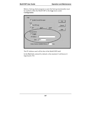 Page 387MultiVOIP User Guide Operation and Maintenance
387
Before a SysLog client program is used, the SysLog functionality must
be enabled within the MultiVOIP in the Logs menu under
Configuration.
The IP Address used will be that of the MultiVOIP itself.
In the Port field, entered by default, is the standard (‘well-known’)
logical port, 514. 