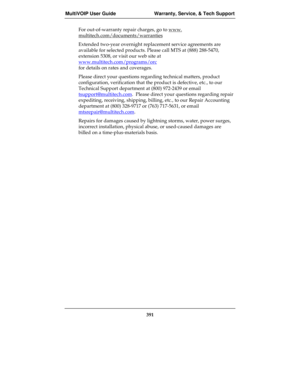 Page 391MultiVOIP User Guide Warranty, Service, & Tech Support
391
For out-of-warranty repair charges, go to www.
multitech.com/documents/warranties
Extended two-year overnight replacement service agreements are
available for selected products. Please call MTS at (888) 288-5470,
extension 5308, or visit our web site at
www.multitech.com/programs/orc
for details on rates and coverages.
Please direct your questions regarding technical matters, product
configuration, verification that the product is defective,...