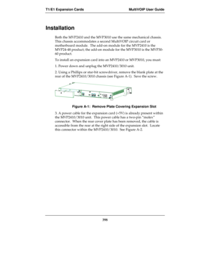 Page 398T1/E1 Expansion Cards MultiVOIP User Guide
398
Installation
Both the MVP2410 and the MVP3010 use the same mechanical chassis.
This chassis accommodates a second MultiVOIP circuit card or
motherboard module.  The add-on module for the MVP2410 is the
MVP24-48 product; the add-on module for the MVP3010 is the MVP30-
60 product.
To install an expansion card into an MVP2410 or MVP3010, you must:
1. Power down and unplug the MVP2410/3010 unit.
2. Using a Phillips or star-bit screwdriver, remove the blank plate...