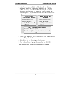 Page 45MultiVOIP User Guide Quick Start Instructions
45
6. In the “Description” field, it is useful to describe the ultimate
destination of the calls.  For example, in a New York City voip
system, “incoming calls to Manhattan office,” might describe a
phonebook entry, as might the descriptor “incoming calls to NYC
local calling area.”  The description should make the routing of calls
easy to understand.  (40 characters max.)
North America,
Long-Distance Example
Euro, National Call
Example
Seattle-Chicago...
