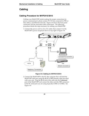 Page 68Mechanical Installation & Cabling MultiVOIP User Guide
68
Cabling
Cabling Procedure for MVP2410/3010
Cabling your MultiVOIP entails making the proper connections for
power, command port, phone system (T1/E1 line connected to PBX or
telco office), and Ethernet network.  Figure 3-8 shows the back panel
connectors and the associated cable connections.  The following
procedure details the steps necessary for cabling your MultiVOIP.
1. Connect the power cord to a live AC outlet, then connect it to the...