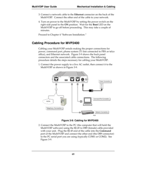 Page 69MultiVOIP User Guide Mechanical Installation & Cabling
69
3. Connect a network cable to the Ethernet connector on the back of the
MultiVOIP.  Connect the other end of the cable to your network.
4. Turn on power to the MultiVOIP by setting the power switch on the
right side panel to the ON position.  Wait for the Boot LED on the
MultiVOIP to go off before proceeding.  This may take a couple of
minutes.
Proceed to Chapter 4 “Software Installation.”
Cabling Procedure for MVP2400
Cabling your MultiVOIP...