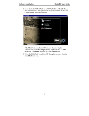 Page 76Software Installation MultiVOIP User Guide
76
2. Insert the MultiVOIP CD into your CD-ROM drive.  The CD should
start automatically.  It may take 10 to 20 seconds for the Multi-Tech
CD installation window to display.   
If the Multi-Tech Installation CD window does not display
automatically, click My Computer, then right click the CD ROM
drive icon, click Open, and then click the Autorun icon.
3. When the Multi-Tech Installation CD dialog box appears, click the
Install Software icon. 