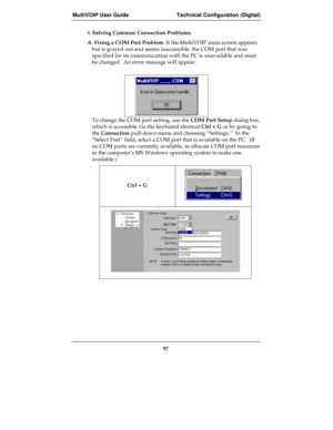 Page 97MultiVOIP User Guide Technical Configuration (Digital)
97
4.Solving Common Connection Problems.
A. Fixing a COM Port Problem. If the MultiVOIP main screen appears
but is grayed out and seems inaccessible, the COM port that was
specified for its communication with the PC is unavailable and must
be changed.  An error message will appear.
To change the COM port setting, use the COM Port Setup dialog box,
which is accessible via the keyboard shortcut Ctrl + G or by going to
the Connection pull-down menu and...