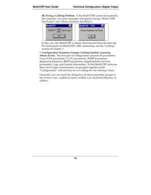 Page 98MultiVOIP User Guide Technical Configuration (Digital Voips)
98
4B. Fixing a Cabling Problem.  If the MultiVOIP cannot be located by
the computer, two error messages will appear (saying “Multi-VOIP
Not Found” and “Phone Database Not Read”).
In this case, the MultiVOIP is simply disconnected from the network.
For instructions on MultiVOIP cable connections, see the “Cabling”
section of Chapter 3.
5. Configuration Parameter Groups: Getting Familiar, Learning
About Access.  The first part of configuration...