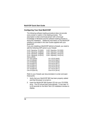 Page 12MultiVOIP Quick Start Guide
12
Configuring Your Host MultiVOIP
The following software loading procedure does not provide
every screen or option in the loading process.  The
assumption is that a technical person with a thorough
knowledge of Windows and the software loading process is
doing the installation.   Additional information on the MultiVOIP
software is provided in the User Guide supplied with your
MultiVOIP.
If you are installing a MultiVOIP behind a firewall, you need to
add the following UDP...