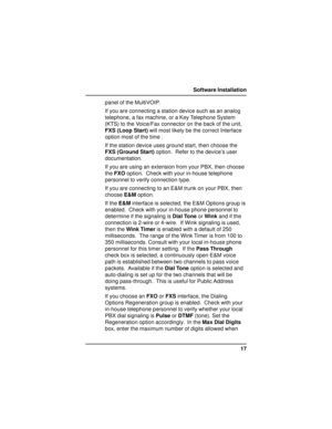 Page 1717 Software Installation
panel of the MultiVOIP.
If you are connecting a station device such as an analog
telephone, a fax machine, or a Key Telephone System
(KTS) to the Voice/Fax connector on the back of the unit,
FXS (Loop Start) will most likely be the correct Interface
option most of the time .
If the station device uses ground start, then choose the
FXS (Ground Start) option.  Refer to the device’s user
documentation.
If you are using an extension from your PBX, then choose
the FXO option.  Check...