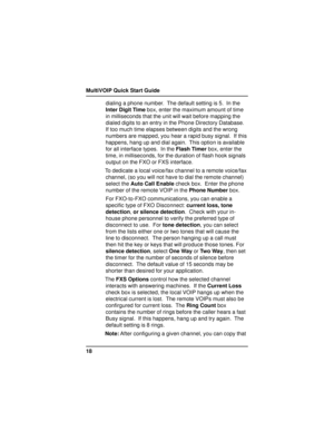 Page 18MultiVOIP Quick Start Guide
18dialing a phone number.  The default setting is 5.  In the
Inter Digit Time box, enter the maximum amount of time
in milliseconds that the unit will wait before mapping the
dialed digits to an entry in the Phone Directory Database.
If too much time elapses between digits and the wrong
numbers are mapped, you hear a rapid busy signal.  If this
happens, hang up and dial again.  This option is available
for all interface types.  In the Flash Timer box, enter the
time, in...