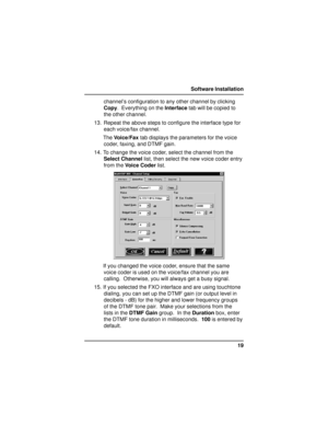 Page 1919 Software Installation
channel’s configuration to any other channel by clicking
Copy.  Everything on the Interface tab will be copied to
the other channel.
13. Repeat the above steps to configure the interface type for
each voice/fax channel.
The Voice/Fax tab displays the parameters for the voice
coder, faxing, and DTMF gain.
14. To change the voice coder, select the channel from the
Select Channel list, then select the new voice coder entry
from the Voice Coder list.
If you changed the voice coder,...