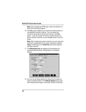 Page 20MultiVOIP Quick Start Guide
20Note: Only change the DTMF gain under the direction of
Multi-Tech Technical Support.
16. The Fax group enables you to send and receive faxes on
the selected voice/fax channel.  You can select the
maximum baud rate for faxes from the list in the Fax
group.  If you do not plan to send or receive faxes on a
given voice/fax channel, you can disable faxes in the Fax
group.
Note: After configuring a given channel, you can copy that
channel’s configuration to any other channel by...