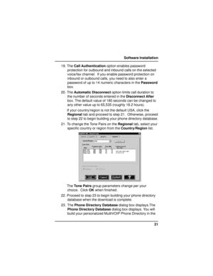 Page 2121 Software Installation
19. The Call Authentication option enables password
protection for outbound and inbound calls on the selected
voice/fax channel.  If you enable password protection on
inbound or outbound calls, you need to also enter a
password of up to 14 numeric characters in the Password
box.
20. The Automatic Disconnect option limits call duration to
the number of seconds entered in the Disconnect After
box. The default value of 180 seconds can be changed to
any other value up to 65,535...