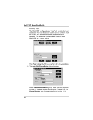 Page 22MultiVOIP Quick Start Guide
22following steps.
The MultiVOIP configured as a “Host” will contain the host
database. The host database has the phone numbers of all
the MultiVOIP’s available for communication on an IP
network. This database is downloaded to each Client
MultiVOIP as it comes online.
Click Add to begin building your phone directory database.
24. The Add/Edit Phone Entry dialog displays.
In the Station Information group, enter the unique phone
number of the local device connected to Channel 1...