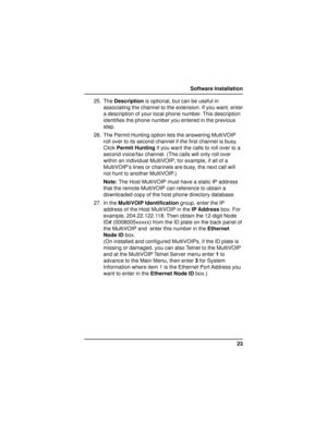 Page 2323 Software Installation
25. The Description is optional, but can be useful in
associating the channel to the extension. If you want, enter
a description of your local phone number. This description
identifies the phone number you entered in the previous
step.
26. The Permit Hunting option lets the answering MultiVOIP
roll over to its second channel if the first channel is busy.
Click Permit Hunting if you want the calls to roll over to a
second voice/fax channel. (The calls will only roll over
within an...