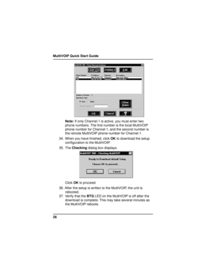 Page 26MultiVOIP Quick Start Guide
26
Note: If only Channel 1 is active, you must enter two
phone numbers. The first number is the local MultiVOIP
phone number for Channel 1, and the second number is
the remote MultiVOIP phone number for Channel 1.
34. When you have finished, click OK to download the setup
configuration to the MultiVOIP.
35. The Checking dialog box displays.
Click OK to proceed.
36. After the setup is written to the MultiVOIP, the unit is
rebooted.
37. Verify that the BTG LED on the MultiVOIP...