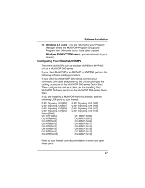 Page 2727 Software Installation
38.Windows 3.1 users - you are returned to your Program
Manager where the MultiVOIP Program Group and
Program Item (Windows icons) have been created.
Windows 95/98/NT/2000 users - you are returned to your
desktop.
Configuring Your Client MultiVOIPs
The client MultiVOIPs can be another MVP800 or MVP400
unit or a MultiVOIP 200-series.
If your client MultiVOIP is an MVP400 or MVP800, perform the
following software loading procedure.
If your client is a MultiVOIP 200-series, connect...