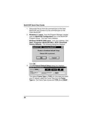 Page 28MultiVOIP Quick Start Guide
281. Disconnect the pc from the command port of the Host
MultiVOIP and connect it to the command port on the
Client MultiVOIP.
2.Windows 3.1 users - from the Program Manager, double-
click the MultiVOIP Configuration icon in the MultiVOIP
Program Group.  The main menu displays.
Windows 95/98/NT/2000 users - from your desktop, click
Start | Programs I MultiVOIP 800 v. 301E I Download
Factory Defaults.  The following dialog box displays:
Click OK.
3. The IP Protocol Default...