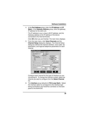 Page 2929 Software Installation
4. In the Port Address group, enter the IP Address and IP
Mask. In the Gateway Address group, enter the gateway
IP address for the client unit.
The IP address is your unique LAN IP address, and the
Gateway address is the IP address of the device
connected to the Internet/Intranet.
Click OK when you are finished. The main menu displays.
5. From the main menu, click Voice Channels and the
Channel Setup dialog box displays. The Channel Setup
dialog box defines the channel interface,...