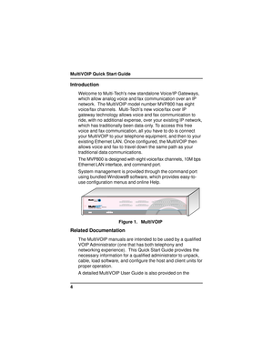 Page 4MultiVOIP Quick Start Guide
4
Introduction
Welcome to Multi-Techs new standalone Voice/IP Gateways,
which allow analog voice and fax communication over an IP
network.  The MultiVOIP model number MVP800 has eight
voice/fax channels.  Multi-Tech’s new voice/fax over IP
gateway technology allows voice and fax communication to
ride, with no additional expense, over your existing IP network,
which has traditionally been data-only. To access this free
voice and fax communication, all you have to do is connect...