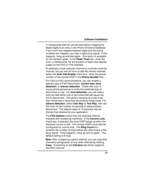 Page 3131 Software Installation
in milliseconds that the unit will wait before mapping the
dialed digits to an entry in the Phone Directory Database.
If too much time elapses between digits and the wrong
numbers are mapped, you hear a rapid busy signal.  If this
happens, hang up and dial again.  This option is available
for all interface types.  In the Flash Timer box, enter the
time, in milliseconds, for the duration of flash hook signals
output on the FXO or FXS interface.
To dedicate a local voice/fax...