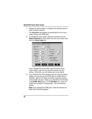 Page 32MultiVOIP Quick Start Guide
327. Repeat the above steps to configure the interface type for
each voice/fax channel.
The Voice/Fax tab displays the parameters for the voice
coder, faxing, and DTMF gain.
8. To change the voice coder, select the channel from the
Select Channel list, then select the new voice coder entry
from the Voice Coder list.
If you changed the voice coder, ensure that the same
voice coder is used on the voice/fax channel you are
calling.  Otherwise, you will always get a busy signal....