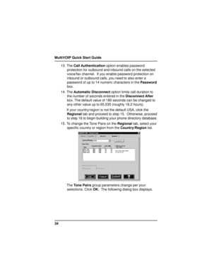 Page 34MultiVOIP Quick Start Guide
3413. The Call Authentication option enables password
protection for outbound and inbound calls on the selected
voice/fax channel.  If you enable password protection on
inbound or outbound calls, you need to also enter a
password of up to 14 numeric characters in the Password
box.
14. The Automatic Disconnect option limits call duration to
the number of seconds entered in the Disconnect After
box. The default value of 180 seconds can be changed to
any other value up to 65,535...