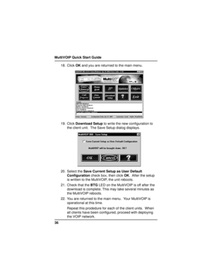 Page 36MultiVOIP Quick Start Guide
3618. Click OK and you are returned to the main menu.
19. Click Download Setup to write the new configuration to
the client unit.  The Save Setup dialog displays.
20. Select the Save Current Setup as User Default
Configuration check box, then click OK.  After the setup
is written to the MultiVOIP, the unit reboots.
21. Check that the BTG LED on the MultiVOIP is off after the
download is complete. This may take several minutes as
the MultiVOIP reboots.
22. You are returned to...