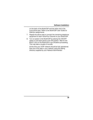 Page 3939 Software Installation
on the back of the MultiVOIP and the other end to the
trunk phone jack. Refer to the MultiVOIP User Guide for
E&M pin assignments.
7. Repeat the above step to connect the remaining telephone
equipment to each Voice/Fax Channel on your MultiVOIP.
8. Turn on power to the MultiVOIP by placing the ON/OFF
switch on the back panel to the ON position. Wait for the
BOOT LED on the MultiVOIP to go off before proceeding.
This may take a couple of minutes.
At this time your VOIP network...