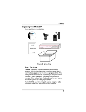 Page 77 Cabling
Unpacking Your MultiVOIP
Remove all items from the box.
	
	Voice/Fax over IP Networks
Figure 3.  Unpacking
Safety Warnings
Caution:  Danger of explosion if battery is incorrectly
replaced. A lithium battery on the voice/fax channel board
provides backup power for the time keeping capability.  The
battery has an estimated life expectancy of ten years. When
the battery starts to weaken, the date and time may be
incorrect.  If the battery fails, the board must be sent back to...