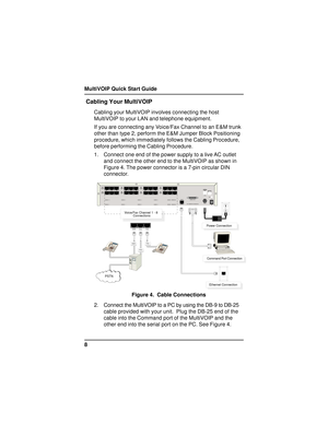 Page 8MultiVOIP Quick Start Guide
8
 Cabling Your MultiVOIP
Cabling your MultiVOIP involves connecting the host
MultiVOIP to your LAN and telephone equipment.
If you are connecting any Voice/Fax Channel to an E&M trunk
other than type 2, perform the E&M Jumper Block Positioning
procedure, which immediately follows the Cabling Procedure,
before performing the Cabling Procedure.
1. Connect one end of the power supply to a live AC outlet
and connect the other end to the MultiVOIP as shown in
Figure 4. The power...