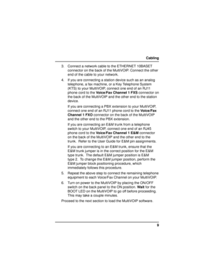 Page 99 Cabling
3. Connect a network cable to the ETHERNET 10BASET
connector on the back of the MultiVOIP. Connect the other
end of the cable to your network.
4. If you are connecting a station device such as an analog
telephone, a fax machine, or a Key Telephone System
(KTS) to your MultiVOIP, connect one end of an RJ11
phone cord to the Voice/Fax Channel 1 FXS connector on
the back of the MultiVOIP and the other end to the station
device.
If you are connecting a PBX extension to your MultiVOIP,
connect one...