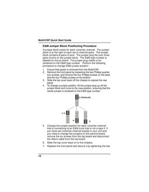 Page 10MultiVOIP Quick Start Guide
10
E&M Jumper Block Positioning Procedure
A jumper block exists for each voice/fax channel.  The jumper
block is to the right of each set of channel jacks.  The jumper
block contains 8-pairs of pins.  The jumper plug fits over three
pairs of pins on the jumper block.  The E&M type number is
labeled on the pc board.  The jumper plug needs to be
centered on the E&M type number.   Perform the following
procedure to change E&M jumper position.
1. Ensure that power is removed from...