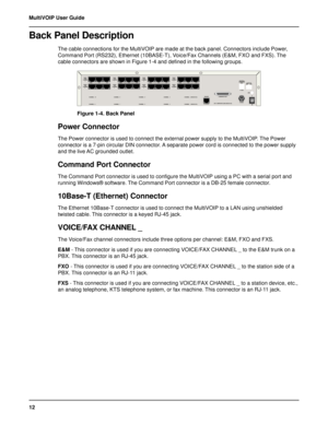 Page 1212 MultiVOIP User Guide
Back Panel Description
The cable connections for the MultiVOIP are made at the back panel. Connectors include Power,
Command Port (RS232), Ethernet (10BASE-T), Voice/Fax Channels (E&M, FXO and FXS). The
cable connectors are shown in Figure 1-4 and defined in the following groups.
       	






	






	






	






	






...